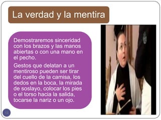 La verdad y la mentira

     Demostraremos sinceridad
     con los brazos y las manos
     abiertas o con una mano en
     el pecho.
     Gestos que delatan a un
     mentiroso pueden ser tirar
     del cuello de la camisa, los
     dedos en la boca, la mirada
     de soslayo, colocar los pies
     o el torso hacia la salida,
     tocarse la nariz o un ojo.

13
 