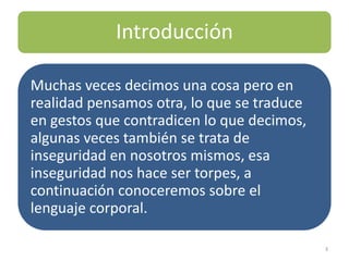 Introducción

Muchas veces decimos una cosa pero en
realidad pensamos otra, lo que se traduce
en gestos que contradicen lo que decimos,
algunas veces también se trata de
inseguridad en nosotros mismos, esa
inseguridad nos hace ser torpes, a
continuación conoceremos sobre el
lenguaje corporal.

                                            3
 