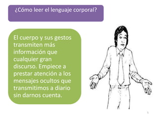 ¿Cómo leer el lenguaje corporal?



El cuerpo y sus gestos
transmiten más
información que
cualquier gran
discurso. Empiece a
prestar atención a los
mensajes ocultos que
transmitimos a diario
sin darnos cuenta.

                                   5
 