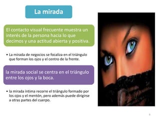 La mirada

El contacto visual frecuente muestra un
interés de la persona hacia lo que
decimos y una actitud abierta y positiva.

• La mirada de negocios se focaliza en el triángulo
  que forman los ojos y el centro de la frente.


la mirada social se centra en el triángulo
entre los ojos y la boca.

• la mirada íntima recorre el triángulo formado por
  los ojos y el mentón, pero además puede dirigirse
  a otras partes del cuerpo.


                                                      6
 