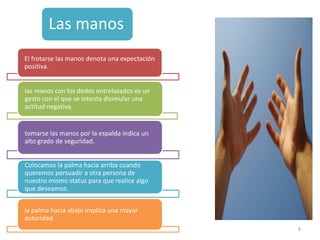Las manos
El frotarse las manos denota una expectación
positiva.


las manos con los dedos entrelazados es un
gesto con el que se intenta disimular una
actitud negativa.


tomarse las manos por la espalda indica un
alto grado de seguridad.


Colocamos la palma hacia arriba cuando
queremos persuadir a otra persona de
nuestro mismo status para que realice algo
que deseamos.


la palma hacia abajo implica una mayor
autoridad.
                                               8
 