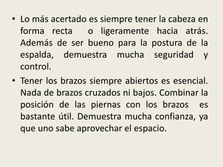 • Lo más acertado es siempre tener la cabeza en
forma recta o ligeramente hacia atrás.
Además de ser bueno para la postura de la
espalda, demuestra mucha seguridad y
control.
• Tener los brazos siempre abiertos es esencial.
Nada de brazos cruzados ni bajos. Combinar la
posición de las piernas con los brazos es
bastante útil. Demuestra mucha confianza, ya
que uno sabe aprovechar el espacio.
 