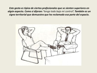 Este gesto es típico de ciertos profesionales que se sienten superiores en
algún aspecto. Como si dijeran: ‘tengo todo bajo mi control‘. También es un
signo territorial que demuestra que ha reclamado esa parte del espacio.
 