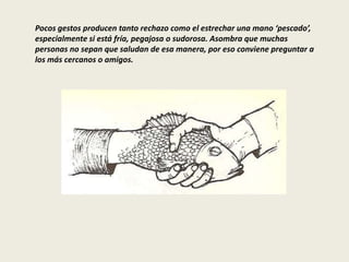 Pocos gestos producen tanto rechazo como el estrechar una mano ‘pescado’,
especialmente si está fría, pegajosa o sudorosa. Asombra que muchas
personas no sepan que saludan de esa manera, por eso conviene preguntar a
los más cercanos o amigos.
 