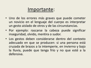 • Uno de los errores más graves que puede cometer
un novicio en el lenguaje del cuerpo es interpretar
un gesto aislado de otros y de las circunstancias.
• Por ejemplo: rascarse la cabeza puede significar
inseguridad, olvido, mentira o sudor.
• Los gestos deben considerarse dentro del contexto
adecuado en que se producen: si una persona está
cruzada de brazos a la intemperie, en invierno y bajo
la lluvia, puede que tenga frío y no que esté a la
defensiva.
Importante:
 