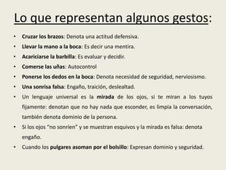 Lo que representan algunos gestos:
• Cruzar los brazos: Denota una actitud defensiva.
• Llevar la mano a la boca: Es decir una mentira.
• Acariciarse la barbilla: Es evaluar y decidir.
• Comerse las uñas: Autocontrol
• Ponerse los dedos en la boca: Denota necesidad de seguridad, nerviosismo.
• Una sonrisa falsa: Engaño, traición, deslealtad.
• Un lenguaje universal es la mirada de los ojos, si te miran a los tuyos
fijamente: denotan que no hay nada que esconder, es limpia la conversación,
también denota dominio de la persona.
• Si los ojos “no sonríen” y se muestran esquivos y la mirada es falsa: denota
engaño.
• Cuando los pulgares asoman por el bolsillo: Expresan dominio y seguridad.
 