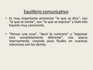 Equilibrio comunicativo:
• Es muy importante armonizar "lo que se dice", con
"lo que se siente", con "lo que se expresa" y todo ello
hacerlo muy consciente.
• "Pensar una cosa", "decir lo contrario" y "expresar
otra completamente diferente", nos atasca
internamente, creando poca fluidez en nuestras
relaciones con los demás.
 
