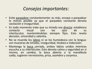 Consejos importantes:
• Evite parpadear constantemente: es más, ensaye a parpadear
lo menos posible ya que el parpadeo constante denota
vacilación e inseguridad.
• En todo momento trate que su mirada sea directa: establezca
contacto visual con los ojos de su
interlocutor, manteniéndolos siempre fijos. Esto revela
decisión, sinceridad y valentía.
• No se muerda los labios ni se los humedezca con la lengua:
son muestras de timidez, inseguridad, titubeo e indecisión.
• Mantenga la boca cerrada, ambos labios unidos mientras
escucha a su interlocutor. Esto denota calma y seguridad en sí
mismo, en cambio, la boca abierta o la mandíbula
caída, sugieren nerviosismo, prisa, asombro y sorpresa.
 