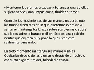 • Mantener las piernas cruzadas y balancear una de ellas
sugiere nerviosismo, impaciencia, timidez o temor.
Controle los movimientos de sus manos, recuerde que
las manos dicen más de lo que queremos expresar. Al
sentarse mantenga los brazos sobre sus piernas o sobre
sus lados sobre la butaca o sillón. Esta es una posición
neutra que expresa muy poco lo que usted está
realmente pensando.
En todo momento mantenga sus manos visibles.
Ocultarlas debajo de las piernas o detrás de un bolso o
chaqueta sugiere timidez, falsedad o temor.
 