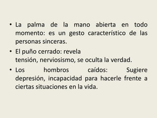 • La palma de la mano abierta en todo
momento: es un gesto característico de las
personas sinceras.
• El puño cerrado: revela
tensión, nerviosismo, se oculta la verdad.
• Los hombros caídos: Sugiere
depresión, incapacidad para hacerle frente a
ciertas situaciones en la vida.
 