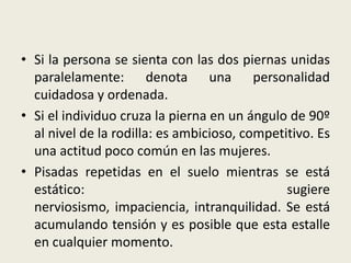 • Si la persona se sienta con las dos piernas unidas
paralelamente: denota una personalidad
cuidadosa y ordenada.
• Si el individuo cruza la pierna en un ángulo de 90º
al nivel de la rodilla: es ambicioso, competitivo. Es
una actitud poco común en las mujeres.
• Pisadas repetidas en el suelo mientras se está
estático: sugiere
nerviosismo, impaciencia, intranquilidad. Se está
acumulando tensión y es posible que esta estalle
en cualquier momento.
 