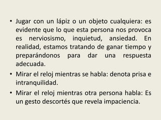 • Jugar con un lápiz o un objeto cualquiera: es
evidente que lo que esta persona nos provoca
es nerviosismo, inquietud, ansiedad. En
realidad, estamos tratando de ganar tiempo y
preparándonos para dar una respuesta
adecuada.
• Mirar el reloj mientras se habla: denota prisa e
intranquilidad.
• Mirar el reloj mientras otra persona habla: Es
un gesto descortés que revela impaciencia.
 