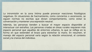 La intromisión en la zona íntima puede provocar reacciones fisiológicas
negativas. En situaciones de hacinamiento, como conciertos o ascensores, se
siguen normas no escritas que dictan comportamiento, como evitar la
conversación y mantener una expresión neutral.
Además, las personas tienden a buscar el mayor espacio disponible al
interactuar con extraños. Las personas criadas en áreas rurales requieren más
espacio personal que aquellas de entornos urbanos, lo que se refleja en la
forma en que extienden el brazo para estrechar la mano. En resumen, el
manejo del espacio personal varía según la relación emocional, el contexto
social y la crianza del individuo.
 