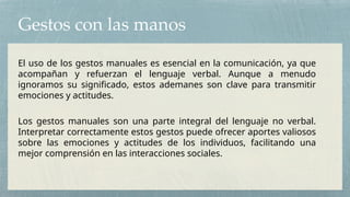 Gestos con las manos
El uso de los gestos manuales es esencial en la comunicación, ya que
acompañan y refuerzan el lenguaje verbal. Aunque a menudo
ignoramos su significado, estos ademanes son clave para transmitir
emociones y actitudes.
Los gestos manuales son una parte integral del lenguaje no verbal.
Interpretar correctamente estos gestos puede ofrecer aportes valiosos
sobre las emociones y actitudes de los individuos, facilitando una
mejor comprensión en las interacciones sociales.
 