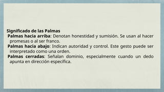 Significado de las Palmas
Palmas hacia arriba: Denotan honestidad y sumisión. Se usan al hacer
promesas o al ser franco.
Palmas hacia abajo: Indican autoridad y control. Este gesto puede ser
interpretado como una orden.
Palmas cerradas: Señalan dominio, especialmente cuando un dedo
apunta en dirección específica.
 