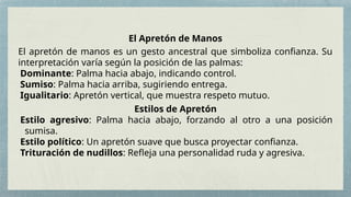 El Apretón de Manos
El apretón de manos es un gesto ancestral que simboliza confianza. Su
interpretación varía según la posición de las palmas:
Dominante: Palma hacia abajo, indicando control.
Sumiso: Palma hacia arriba, sugiriendo entrega.
Igualitario: Apretón vertical, que muestra respeto mutuo.
Estilos de Apretón
Estilo agresivo: Palma hacia abajo, forzando al otro a una posición
sumisa.
Estilo político: Un apretón suave que busca proyectar confianza.
Trituración de nudillos: Refleja una personalidad ruda y agresiva.
 