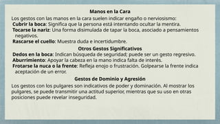 Manos en la Cara
Los gestos con las manos en la cara suelen indicar engaño o nerviosismo:
Cubrir la boca: Significa que la persona está intentando ocultar la mentira.
Tocarse la nariz: Una forma disimulada de tapar la boca, asociado a pensamientos
negativos.
Rascarse el cuello: Muestra duda e incertidumbre.
Otros Gestos Significativos
Dedos en la boca: Indican búsqueda de seguridad; puede ser un gesto regresivo.
Aburrimiento: Apoyar la cabeza en la mano indica falta de interés.
Frotarse la nuca o la frente: Refleja enojo o frustración. Golpearse la frente indica
aceptación de un error.
Gestos de Dominio y Agresión
Los gestos con los pulgares son indicativos de poder y dominación. Al mostrar los
pulgares, se puede transmitir una actitud superior, mientras que su uso en otras
posiciones puede revelar inseguridad.
 