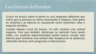 Los brazos defienden
Cruzar los brazos sobre el pecho es una respuesta defensiva que
indica que la persona se siente amenazada o insegura. Este gesto
es universal y se observa en situaciones como reuniones, colas o
espacios cerrados.
Cuando alguien cruza los brazos, no solo muestra una actitud
negativa, sino que también disminuye su atención hacia quien
habla. Los oradores experimentados suelen buscar romper esta
barrera para fomentar una actitud más receptiva en la audiencia,
utilizando tácticas como preguntas o interacciones.
 