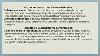 Cruzar los brazos: una barrera defensiva
Defensa emocional: Cruzar uno o ambos brazos sobre el pecho es una
reacción humana natural para protegerse de amenazas o situaciones
incómodas. Este gesto refleja una actitud defensiva, negativa o nerviosa.
Contextos comunes: Se observa frecuentemente en reuniones con
desconocidos, en colas, cafeterías o ascensores, donde la persona se siente
insegura.
Impacto en la atención y la comunicación
Disminución de la receptividad: Cuando el oyente cruza los brazos, tiende a
tener pensamientos negativos sobre el orador y presta menos atención a su
discurso. Los oradores experimentados son conscientes de esto y buscan
romper el hielo para fomentar una mayor receptividad, por ejemplo, haciendo
preguntas o facilitando interacciones.
 