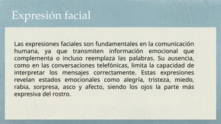 Expresión facial
Las expresiones faciales son fundamentales en la comunicación
humana, ya que transmiten información emocional que
complementa o incluso reemplaza las palabras. Su ausencia,
como en las conversaciones telefónicas, limita la capacidad de
interpretar los mensajes correctamente. Estas expresiones
revelan estados emocionales como alegría, tristeza, miedo,
rabia, sorpresa, asco y afecto, siendo los ojos la parte más
expresiva del rostro.
 