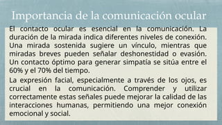 Importancia de la comunicación ocular
El contacto ocular es esencial en la comunicación. La
duración de la mirada indica diferentes niveles de conexión.
Una mirada sostenida sugiere un vínculo, mientras que
miradas breves pueden señalar deshonestidad o evasión.
Un contacto óptimo para generar simpatía se sitúa entre el
60% y el 70% del tiempo.
La expresión facial, especialmente a través de los ojos, es
crucial en la comunicación. Comprender y utilizar
correctamente estas señales puede mejorar la calidad de las
interacciones humanas, permitiendo una mejor conexión
emocional y social.
 