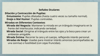 Señales Oculares
Dilación y Contracción de Pupilas:
Entusiasmo: Pupilas dilatadas (hasta cuatro veces su tamaño normal).
Enojo o Mal Humor: Pupilas contraídas.
Miradas en Diferentes Contextos:
Mirada del Negocio: Mantener la mirada en un triángulo imaginario en la
frente del interlocutor, indicando seriedad.
Mirada Social: Dirigirse al triángulo entre los ojos y la boca para crear un
ambiente amigable.
Mirada Íntima: Recorrer la cara y el cuerpo, reflejando interés personal.
Miradas de Reojo: Usadas para mostrar interés amoroso (acompañadas de
una sonrisa) o hostilidad (con cejas fruncidas).
 