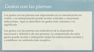 Gestos con las piernas
Los gestos con las piernas son importantes en la comunicación no
verbal, y su interpretación puede revelar actitudes y emociones
subyacentes. Aquí se describen los gestos más comunes y su
significado
Los gestos con las piernas son indicativos de la disposición
emocional y defensiva de una persona. La comprensión de estos
gestos puede ayudar a interpretar mejor las interacciones sociales y
a establecer un ambiente más receptivo.
 