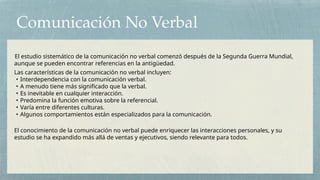 Comunicación No Verbal
El estudio sistemático de la comunicación no verbal comenzó después de la Segunda Guerra Mundial,
aunque se pueden encontrar referencias en la antigüedad.
Las características de la comunicación no verbal incluyen:
• Interdependencia con la comunicación verbal.
• A menudo tiene más significado que la verbal.
• Es inevitable en cualquier interacción.
• Predomina la función emotiva sobre la referencial.
• Varía entre diferentes culturas.
• Algunos comportamientos están especializados para la comunicación.
El conocimiento de la comunicación no verbal puede enriquecer las interacciones personales, y su
estudio se ha expandido más allá de ventas y ejecutivos, siendo relevante para todos.
 