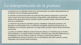 La interpretación de la postura
La postura es un indicador clave en la comunicación no verbal, especialmente en
contextos como la terapia psicoanalítica.
A menudo, las personas imitan las posturas de quienes comparten su punto de
vista, lo que se conoce como posturas congruentes, este fenómeno se puede
observar durante discusiones, donde la postura puede revelar alineaciones antes
de que se verbalicen.
La imitación de posturas también ayuda a establecer relaciones positivas. Por
ejemplo, un jefe puede crear un ambiente amigable imitando la postura de un
empleado. En contraste, posturas no congruentes pueden indicar distanciamiento
emocional.
La postura también refleja la actitud hacia los demás. Un hombre que se inclina
hacia adelante y se relaja muestra simpatía, mientras que actitudes defensivas se
manifiestan al cruzar brazos y piernas. Aunque a veces preocupante, la
previsibilidad de nuestras posturas es un recordatorio de cómo nuestro cuerpo
responde a las interacciones humanas.
 