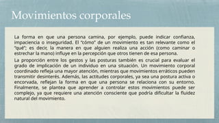 Movimientos corporales
La forma en que una persona camina, por ejemplo, puede indicar confianza,
impaciencia o inseguridad. El “cómo” de un movimiento es tan relevante como el
“qué”; es decir, la manera en que alguien realiza una acción (como caminar o
estrechar la mano) influye en la percepción que otros tienen de esa persona.
La proporción entre los gestos y las posturas también es crucial para evaluar el
grado de implicación de un individuo en una situación. Un movimiento corporal
coordinado refleja una mayor atención, mientras que movimientos erráticos pueden
transmitir desinterés. Además, las actitudes corporales, ya sea una postura activa o
encorvada, reflejan la forma en que una persona se relaciona con su entorno.
Finalmente, se plantea que aprender a controlar estos movimientos puede ser
complejo, ya que requiere una atención consciente que podría dificultar la fluidez
natural del movimiento.
 