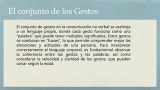 El conjunto de los Gestos
El conjunto de gestos en la comunicación no verbal se asemeja
a un lenguaje propio, donde cada gesto funciona como una
"palabra" que puede tener múltiples significados. Estos gestos
se combinan en "frases", lo que permite comprender mejor las
emociones y actitudes de una persona. Para interpretar
correctamente el lenguaje corporal, es fundamental observar
la coherencia entre los gestos y las palabras, así como
considerar la velocidad y claridad de los gestos, que pueden
variar según la edad.
 
