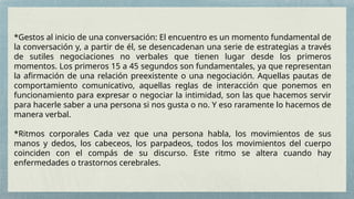 *Gestos al inicio de una conversación: El encuentro es un momento fundamental de
la conversación y, a partir de él, se desencadenan una serie de estrategias a través
de sutiles negociaciones no verbales que tienen lugar desde los primeros
momentos. Los primeros 15 a 45 segundos son fundamentales, ya que representan
la afirmación de una relación preexistente o una negociación. Aquellas pautas de
comportamiento comunicativo, aquellas reglas de interacción que ponemos en
funcionamiento para expresar o negociar la intimidad, son las que hacemos servir
para hacerle saber a una persona si nos gusta o no. Y eso raramente lo hacemos de
manera verbal.
*Ritmos corporales Cada vez que una persona habla, los movimientos de sus
manos y dedos, los cabeceos, los parpadeos, todos los movimientos del cuerpo
coinciden con el compás de su discurso. Este ritmo se altera cuando hay
enfermedades o trastornos cerebrales.
 