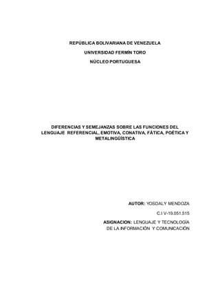 REPÚBLICA BOLIVARIANA DE VENEZUELA
UNIVERSIDAD FERMÍN TORO
NÚCLEO PORTUGUESA
DIFERENCIAS Y SEMEJANZAS SOBRE LAS FUNCIONES DEL
LENGUAJE REFERENCIAL, EMOTIVA, CONATIVA, FÁTICA, POÉTICA Y
METALINGÜÍSTICA
AUTOR: YOSDALY MENDOZA
C.I V-19.051.515
ASIGNACION: LENGUAJE Y TECNOLOGÍA
DE LA INFORMACIÓN Y COMUNICACIÓN
 