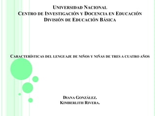 UNIVERSIDAD NACIONAL
CENTRO DE INVESTIGACIÓN Y DOCENCIA EN EDUCACIÓN
DIVISIÓN DE EDUCACIÓN BÁSICA
CARACTERÍSTICAS DEL LENGUAJE DE NIÑOS Y NIÑAS DE TRES A CUATRO AÑOS
DIANA GONZÁLEZ.
KIMBERLITH RIVERA.
 