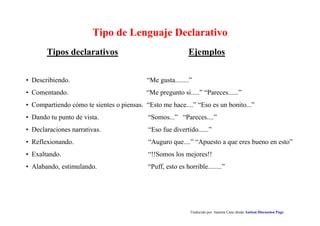 Tipo de Lenguaje Declarativo 
Ejemplos 
Traducido por Juanma Cano desde Autism Discussion Page 
Tipos declarativos 
• Describiendo. “Me gusta........” 
• Comentando. “Me pregunto si.....” “Pareces......” 
• Compartiendo cómo te sientes o piensas. “Esto me hace....” “Eso es un bonito...” 
• Dando tu punto de vista. “Somos...” “Pareces....” 
• Declaraciones narrativas. “Eso fue divertido......” 
• Reflexionando. “Auguro que....” “Apuesto a que eres bueno en esto” 
• Exaltando. “!!Somos los mejores!! 
• Alabando, estimulando. “Puff, esto es horrible........” 
