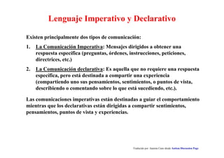 Lenguaje Imperativo y Declarativo 
Existen principalmente dos tipos de comunicación: 
1. La Comunicación Imperativa: Mensajes dirigidos a obtener una 
respuesta específica (preguntas, órdenes, instrucciones, peticiones, 
directrices, etc.) 
2. La Comunicación declarativa: Es aquella que no requiere una respuesta 
específica, pero está destinada a compartir una experiencia 
(compartiendo uno sus pensamientos, sentimientos, o puntos de vista, 
describiendo o comentando sobre lo que está sucediendo, etc.). 
Las comunicaciones imperativas están destinadas a guiar el comportamiento 
mientras que los declarativas están dirigidas a compartir sentimientos, 
pensamientos, puntos de vista y experiencias. 
Traducido por Juanma Cano desde Autism Discussion Page 
 