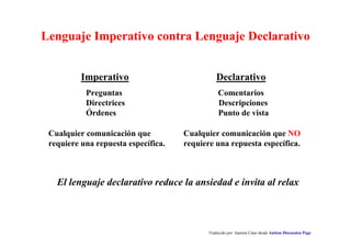 Lenguaje Imperativo contra Lenguaje Declarativo 
Imperativo Declarativo 
Preguntas Comentarios 
Directrices Descripciones 
Órdenes Punto de vista 
Cualquier comunicación que NO 
requiere una repuesta específica. 
El lenguaje declarativo reduce la ansiedad e invita al relax 
Traducido por Juanma Cano desde Autism Discussion Page 
Cualquier comunicación que 
requiere una repuesta específica. 
 