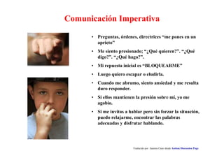 Comunicación Imperativa 
• Preguntas, órdenes, directrices “me pones en un 
aprieto” 
• Me siento presionado; “¿Qué quieren?”. “¿Qué 
digo?”. “¿Qué hago?”. 
• Mi repuesta inicial es “BLOQUEARME” 
• Luego quiero escapar o eludirla. 
• Cuando me abrumo, siento ansiedad y me resulta 
duro responder. 
• Si ellos mantienen la presión sobre mí, yo me 
agobio. 
• Si me invitas a hablar pero sin forzar la situación, 
puedo relajarme, encontrar las palabras 
adecuadas y disfrutar hablando. 
Traducido por Juanma Cano desde Autism Discussion Page 
 