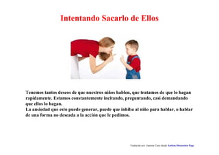 Intentando Sacarlo de Ellos 
Tenemos tantos deseos de que nuestros niños hablen, que tratamos de que lo hagan 
rapidamente. Estamos constantemente incitando, preguntando, casi demandando 
que ellos lo hagan. 
La ansiedad que esto puede generar, puede que inhiba al niño para hablar, o hablar 
de una forma no deseada a la acción que le pedimos. 
Traducido por Juanma Cano desde Autism Discussion Page 
 