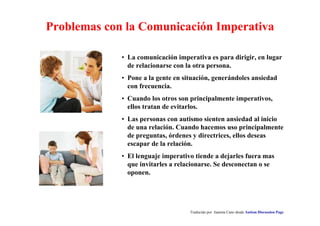 Problemas con la Comunicación Imperativa 
• La comunicación imperativa es para dirigir, en lugar 
de relacionarse con la otra persona. 
• Pone a la gente en situación, generándoles ansiedad 
con frecuencia. 
• Cuando los otros son principalmente imperativos, 
ellos tratan de evitarlos. 
• Las personas con autismo sienten ansiedad al inicio 
de una relación. Cuando hacemos uso principalmente 
de preguntas, órdenes y directrices, ellos deseas 
escapar de la relación. 
• El lenguaje imperativo tiende a dejarles fuera mas 
que invitarles a relacionarse. Se desconectan o se 
oponen. 
Traducido por Juanma Cano desde Autism Discussion Page 
 