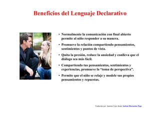 Beneficios del Lenguaje Declarativo 
• Normalmente la comunicación con final abierto 
permite al niño responder a su manera. 
• Promueve la relación compartiendo pensamientos, 
sentimientos y puntos de vista. 
• Quita la presión, reduce la ansiedad y conlleva que el 
diálogo sea más fácil. 
• Compartiendo tus pensamientos, sentimientos y 
experiencias, promueve la “toma de perspectiva”. 
• Permite que el niño se relaje y modele sus propios 
pensamientos y repuestas. 
Traducido por Juanma Cano desde Autism Discussion Page 
 