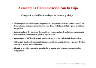 Aumenta la Comunicación con tu Hijo 
Comparte y relaciónate, en lugar de ordenar y dirigir 
• Disminuye el uso del lenguaje imperativo, ( preguntas, órdenes, directrices). Esto 
demanda una repuesta específica, lo cual desarrolla la ansiedad y pone al niño en 
un aprieto. 
• Aumenta el uso del lenguaje declarativo, ( comentarios, descripciones, compartir 
pensamientos, sentimientos, puntos de vista, etc.) 
• Apuesta por el 80% en lenguaje declarativo y el resto en lenguaje imperativo. 
• El lenguaje declarativo comunica tus pensamientos, sentimientos y puntos de vista 
e invita al niño a hacer lo mismo. 
• Aligera la presión y permite que el niño se sienta más cómodo comunicando y 
relajándose. 
Traducido por Juanma Cano desde Autism Discussion Page 
 