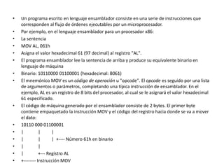 • Un programa escrito en lenguaje ensamblador consiste en una serie de instrucciones que
corresponden al flujo de órdenes ejecutables por un microprocesador.
• Por ejemplo, en el lenguaje ensamblador para un procesador x86:
• La sentencia
• MOV AL, 061h
• Asigna el valor hexadecimal 61 (97 decimal) al registro "AL".
• El programa ensamblador lee la sentencia de arriba y produce su equivalente binario en
lenguaje de máquina
• Binario: 10110000 01100001 (hexadecimal: B061)
• El mnemónico MOV es un código de operación u "opcode". El opcode es seguido por una lista
de argumentos o parámetros, completando una típica instrucción de ensamblador. En el
ejemplo, AL es un registro de 8 bits del procesador, al cual se le asignará el valor hexadecimal
61 especificado.
• El código de máquina generado por el ensamblador consiste de 2 bytes. El primer byte
contiene empaquetado la instrucción MOV y el código del registro hacia donde se va a mover
el dato:
• 10110 000 01100001
• | | |
• | | | +---- Número 61h en binario
• | |
• | +--- Registro AL
• +-------- Instrucción MOV
 