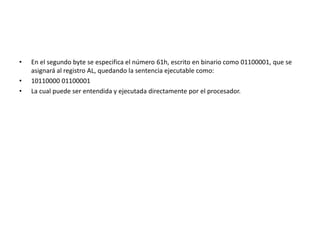 • En el segundo byte se especifica el número 61h, escrito en binario como 01100001, que se
asignará al registro AL, quedando la sentencia ejecutable como:
• 10110000 01100001
• La cual puede ser entendida y ejecutada directamente por el procesador.
 