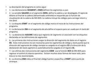 • La descripción del programa es como sigue:
• 1.- Las declaraciones SEGMENT y ENDS definen los segmentos a usar.
• 2.- La variable SALUDO en el segmento DATA, define la cadena a ser desplegada. El signo de
dólares al final de la cadena (denominado centinela) es requerido por la función de
visualización de la cadena de MS-DOS. La cadena incluye los códigos para carriage-return y
line-feed.
• 3.- La etiqueta START en el segmento de código marca el inicio de las instrucciones del
programa.
• 4.- La declaración DW en el segmento de pila define el espacio para ser usado por el stack del
programa.
• 5.- La declaración ASSUME indica que registros de segmento se asociarán con las etiquetas
declaradas en las definiciones de segmentos.
• 6.- Las primeras dos instrucciones cargan la dirección del segmento de datos en el registro
DS. Estas instrucciones no son necesarias para los segmentos de código y stack puesto que la
dirección del segmento de código siempre es cargado en el registro CS y la dirección de la
declaración del stack segment es automáticamente cargada en el registro SS.
• 7.- Las últimas dos instrucciones del segmento CODE usa la función 4CH de MS-DOS para
regresar el control al sistema operativo. Existen muchas otras formas de hacer esto, pero
ésta es la más recomendada.
• 8.- La directiva END indica el final del código fuente y especifica a START como punto de
arranque.
 