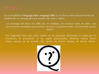 En fin… En la actualidad el lenguaje chat o lenguaje SMS es una forma abreviada de escribir las palabras de un mensaje para que resulte más corto y rápido.Los mensajes del chat o los SMS son, en realidad, una escritura “para ser oída”, una comunicación inmediata que se envía y se borra. Los jóvenes están “conversando con los dedos”.Esa fugacidad hace que quien chatea no se preocupa demasiado (o nada) por la corrección, la puntuación ni las reglas gramaticales. Mientras menos letras mejor, porque así se escribe más rápido, se ahorra tiempo, se ahorra dinero. 