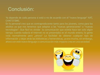 Conclusión: Ya depende de cada persona si está o no de acuerdo con el “nuevo lenguaje” XAT, CHAT O SMS. En lo personal creo que es contraproducente tanto para los jóvenes, como para los adultos ya que nos tenemos que adaptar a las “nuevas generaciones” o “nuevas tecnologías”. Que fácil es olvidar  la comunicación que existía hace tan solo algún tiempo cuando todavía el Internet no se presentaba en el mundo entero; la gente vivía normalmente pero ¿ahora? La facilidad de obtener cualquier tipo de información  y dejar atrás las bibliotecas y hemerotecas, ya era mucho, sin embargo, ahora con este nuevo lenguaje o comunicación más impacto crea en una sociedad. 