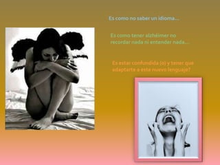 Es como no saber un idioma…Es como tener alzhéimer no recordar nada ni entender nada… Es estar confundida (o) y tener que adaptarte a este nuevo lenguaje?