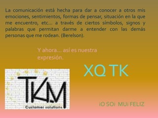 La comunicación está hecha para dar a conocer a otros mis emociones, sentimientos, formas de pensar, situación en la que me encuentro, etc... a través de ciertos símbolos, signos y palabras que permitan darme a entender con las demás personas que me rodean. (Berelson).Y ahora… así es nuestra expresión.  XQ TKiOSOiMUi FELIZ
