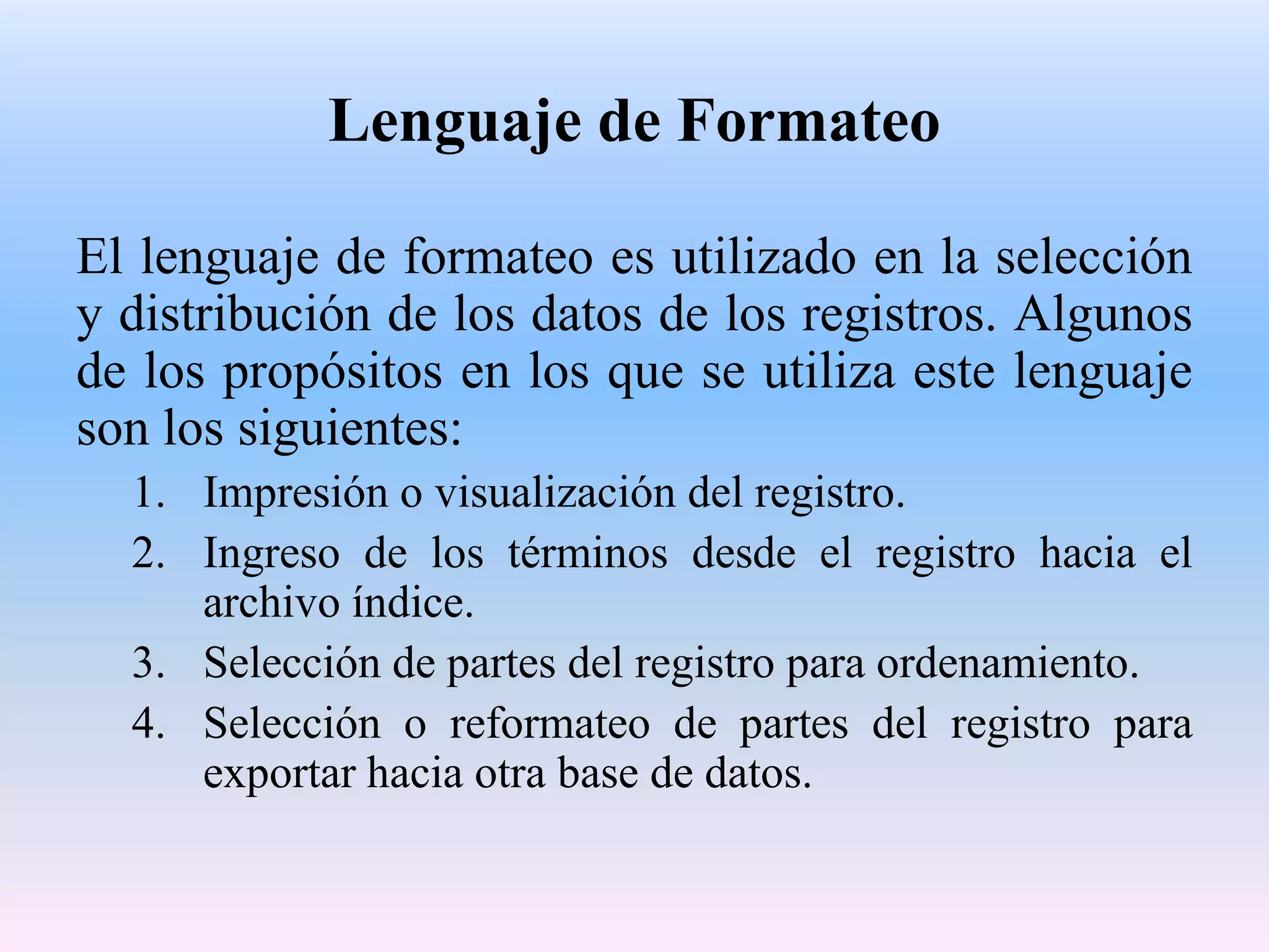 Lenguaje de Formateo

El lenguaje de formateo es utilizado en la selección
y distribución de los datos de los registros. Algunos
de los propósitos en los que se utiliza este lenguaje
son los siguientes:
  1. Impresión o visualización del registro.
  2. Ingreso de los términos desde el registro hacia el
     archivo índice.
  3. Selección de partes del registro para ordenamiento.
  4. Selección o reformateo de partes del registro para
     exportar hacia otra base de datos.
 